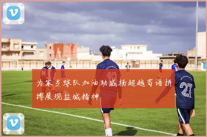 为家乡球队加油助威杨超越寄语拼搏展现盐城精神