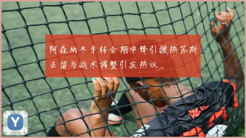 阿森纳冬季转会期中锋引援热苏斯去留与战术调整引发热议