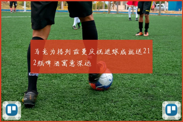马竞为格列兹曼庆祝进球成就送212瓶啤酒寓意深远
