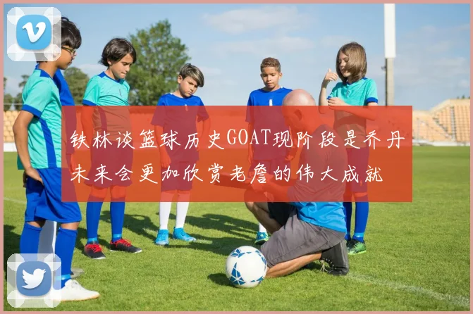 铁林谈篮球历史GOAT现阶段是乔丹未来会更加欣赏老詹的伟大成就