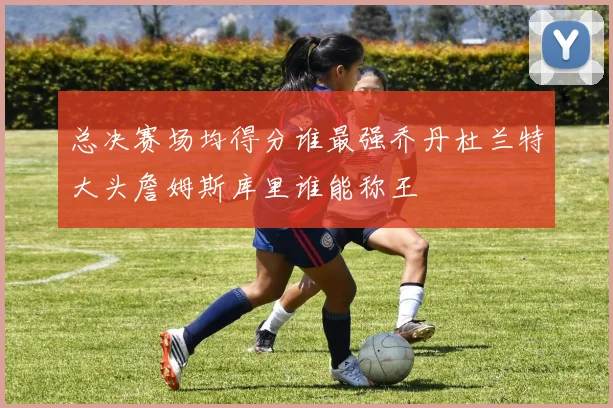 总决赛场均得分谁最强乔丹杜兰特大头詹姆斯库里谁能称王