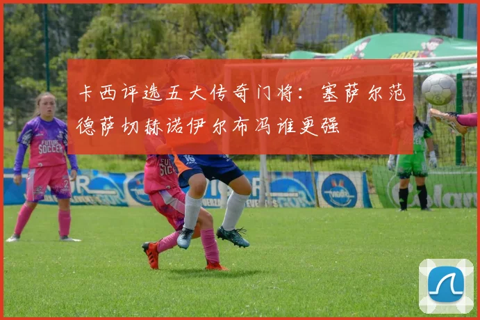 卡西评选五大传奇门将：塞萨尔范德萨切赫诺伊尔布冯谁更强
