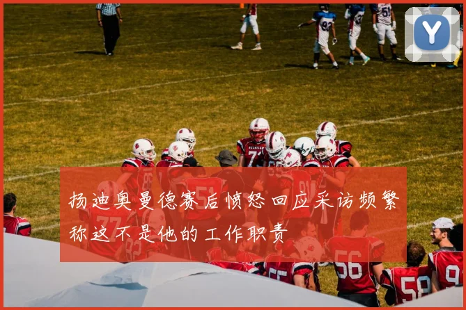 扬迪奥曼德赛后愤怒回应采访频繁称这不是他的工作职责
