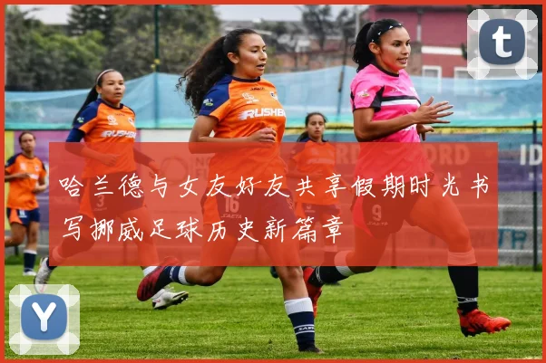 哈兰德与女友好友共享假期时光书写挪威足球历史新篇章