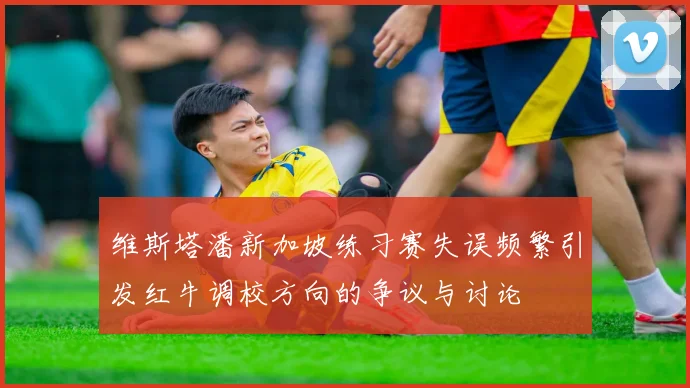 维斯塔潘新加坡练习赛失误频繁引发红牛调校方向的争议与讨论