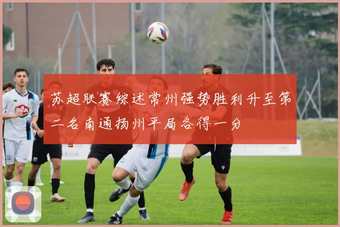 苏超联赛综述常州强势胜利升至第二名南通扬州平局各得一分