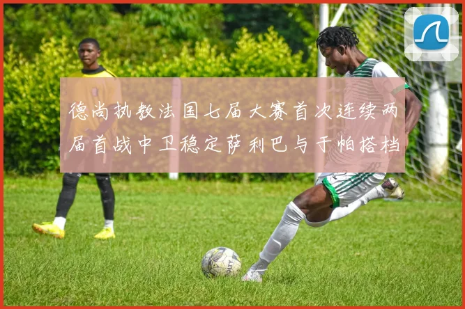 德尚执教法国七届大赛首次连续两届首战中卫稳定萨利巴与于帕搭档