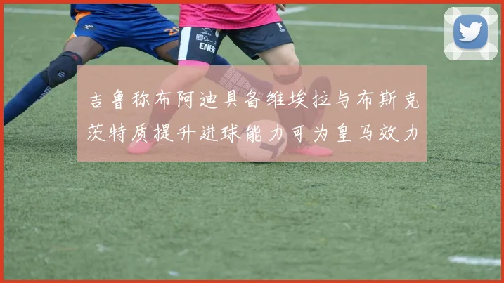 吉鲁称布阿迪具备维埃拉与布斯克茨特质提升进球能力可为皇马效力