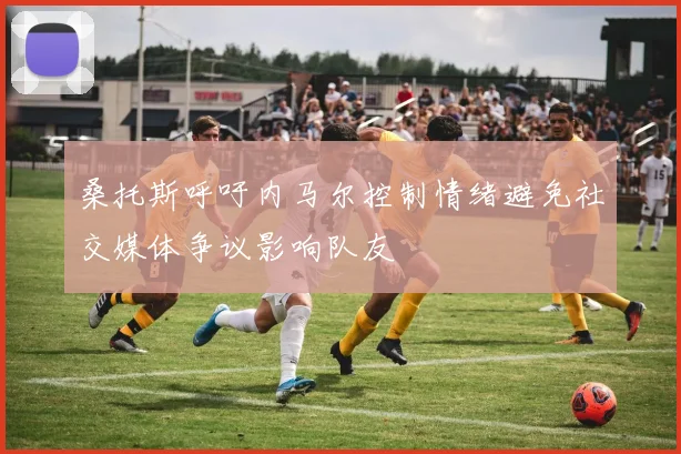 桑托斯呼吁内马尔控制情绪避免社交媒体争议影响队友