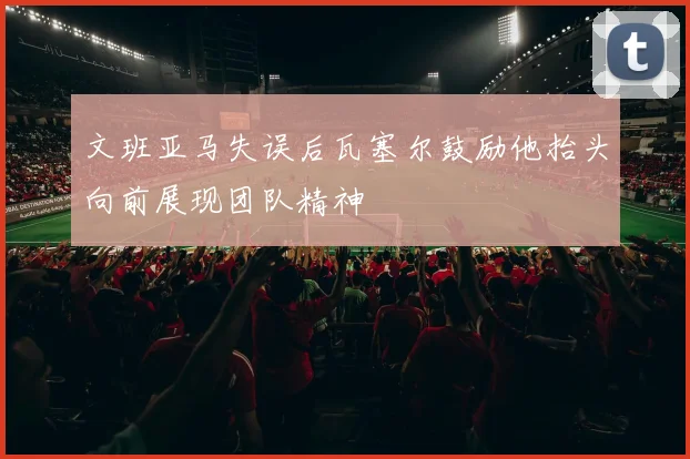 文班亚马失误后瓦塞尔鼓励他抬头向前展现团队精神