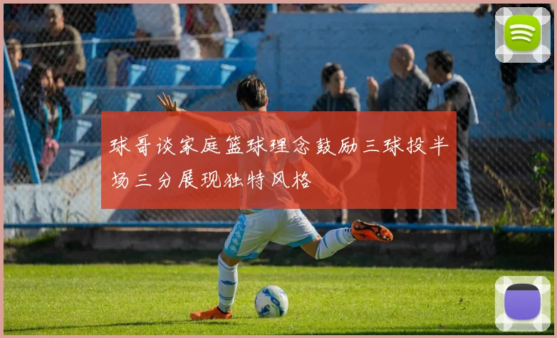 球哥谈家庭篮球理念鼓励三球投半场三分展现独特风格