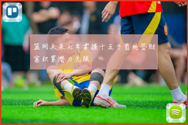 篮网未来七年掌握十五个首轮签财富积累潜力无限