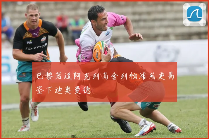 巴黎若追阿克利乌舍利物浦或更易签下迪奥曼德