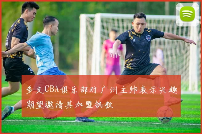 多支CBA俱乐部对广州主帅表示兴趣期望邀请其加盟执教
