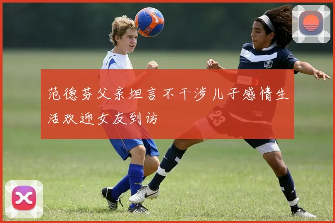 范德芬父亲坦言不干涉儿子感情生活欢迎女友到访