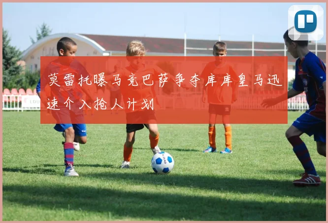 莫雷托曝马竞巴萨争夺库库皇马迅速介入抢人计划