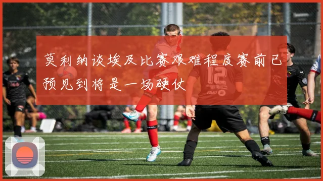 莫利纳谈埃及比赛艰难程度赛前已预见到将是一场硬仗