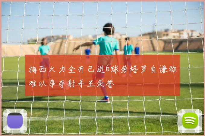 梅西火力全开已进6球劳塔罗自谦称难以争夺射手王荣誉