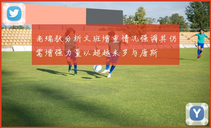 老瑞秋分析文班增重情况强调其仍需增强力量以超越米罗与唐斯