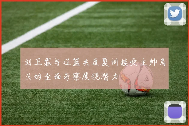 刘卫霖与辽篮共度夏训接受主帅乌戈的全面考察展现潜力