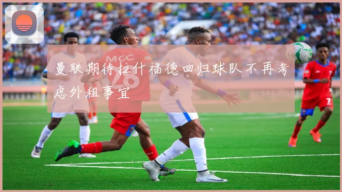 曼联期待拉什福德回归球队不再考虑外租事宜