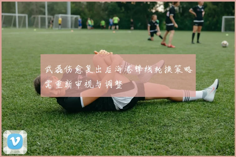 武磊伤愈复出后海港锋线轮换策略需重新审视与调整